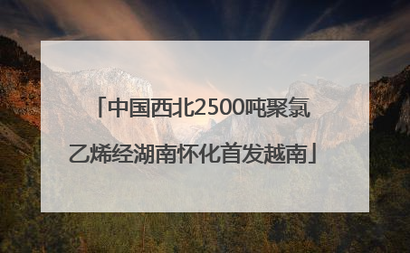 中国西北2500吨聚氯乙烯经湖南怀化首发越南